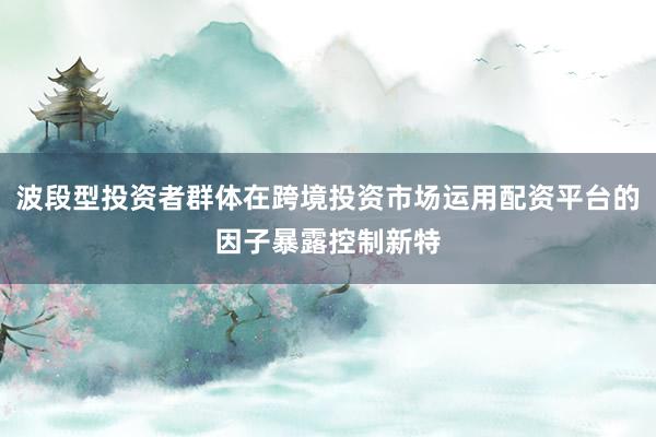 波段型投资者群体在跨境投资市场运用配资平台的因子暴露控制新特