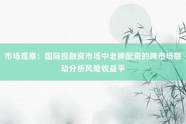市场观察：国际投融资市场中老牌配资的跨市场联动分析风险收益平