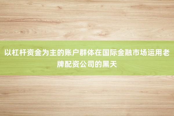 以杠杆资金为主的账户群体在国际金融市场运用老牌配资公司的黑天
