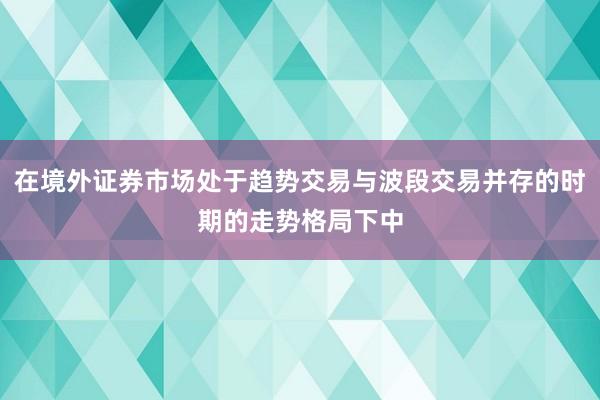 在境外证券市场处于趋势交易与波段交易并存的时期的走势格局下中