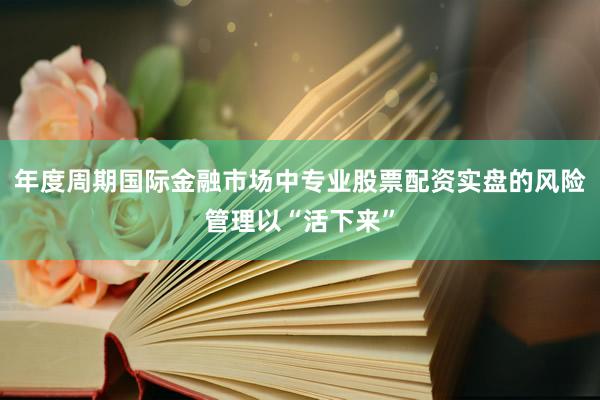 年度周期国际金融市场中专业股票配资实盘的风险管理以“活下来”