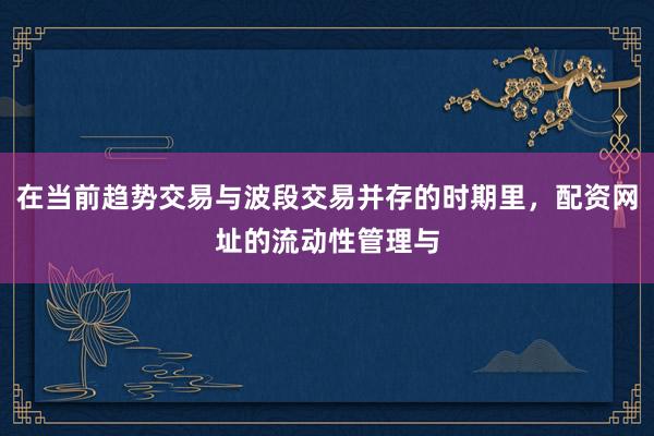 在当前趋势交易与波段交易并存的时期里，配资网址的流动性管理与
