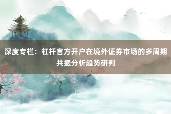 深度专栏：杠杆官方开户在境外证券市场的多周期共振分析趋势研判