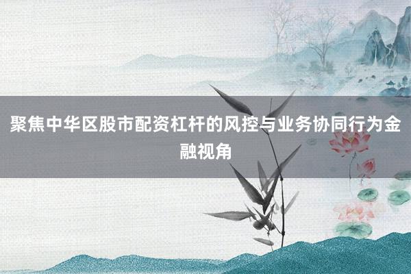 聚焦中华区股市配资杠杆的风控与业务协同行为金融视角