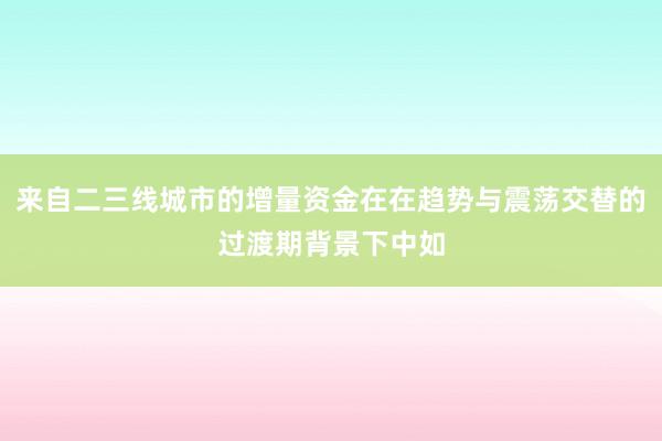 来自二三线城市的增量资金在在趋势与震荡交替的过渡期背景下中如