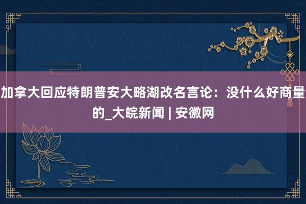 加拿大回应特朗普安大略湖改名言论：没什么好商量的_大皖新闻 | 安徽网