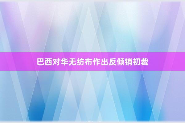 巴西对华无纺布作出反倾销初裁