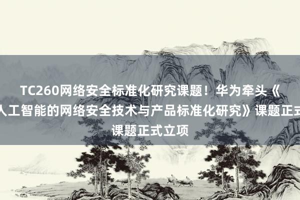 TC260网络安全标准化研究课题！华为牵头《面向人工智能的网络安全技术与产品标准化研究》课题正式立项