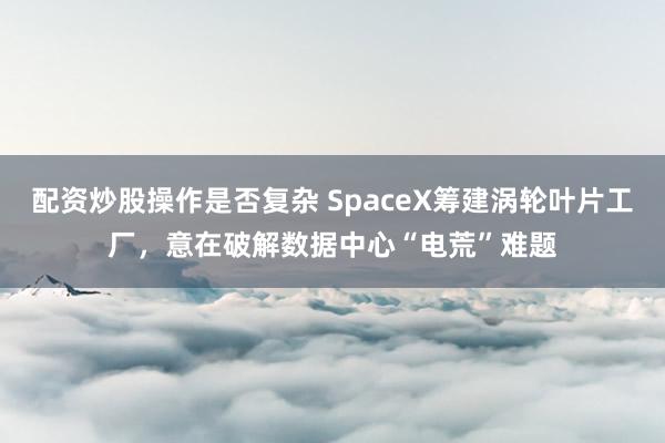 配资炒股操作是否复杂 SpaceX筹建涡轮叶片工厂，意在破解数据中心“电荒”难题