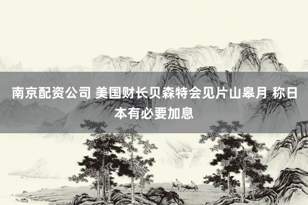 南京配资公司 美国财长贝森特会见片山皋月 称日本有必要加息