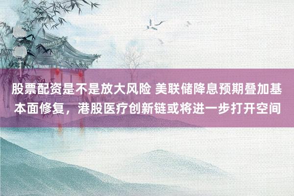 股票配资是不是放大风险 美联储降息预期叠加基本面修复，港股医疗创新链或将进一步打开空间