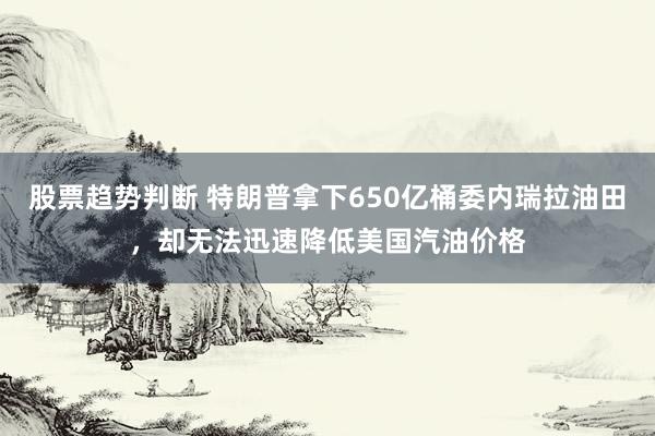 股票趋势判断 特朗普拿下650亿桶委内瑞拉油田，却无法迅速降低美国汽油价格