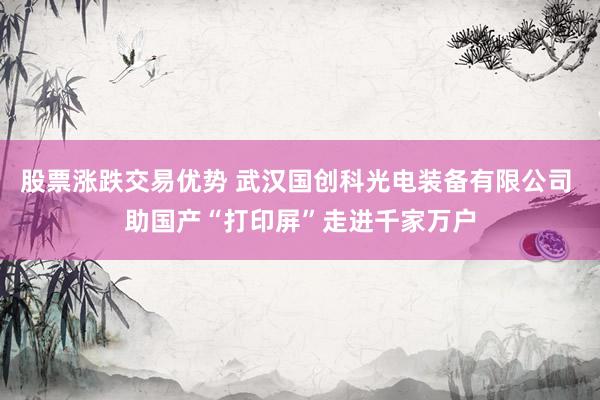 股票涨跌交易优势 武汉国创科光电装备有限公司 助国产“打印屏”走进千家万户
