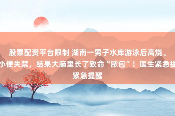 股票配资平台限制 湖南一男子水库游泳后高烧、大小便失禁，结果大脑里长了致命“脓包”！医生紧急提醒