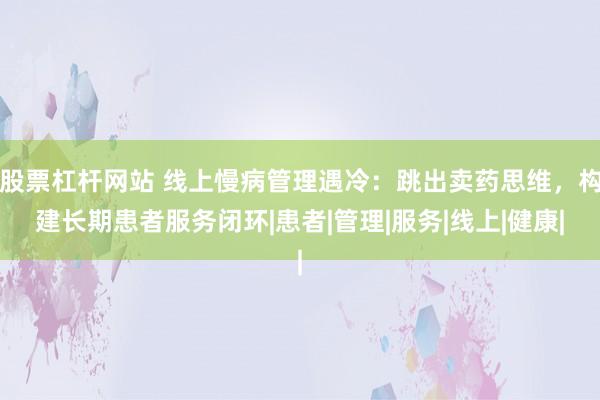 股票杠杆网站 线上慢病管理遇冷：跳出卖药思维，构建长期患者服务闭环|患者|管理|服务|线上|健康|