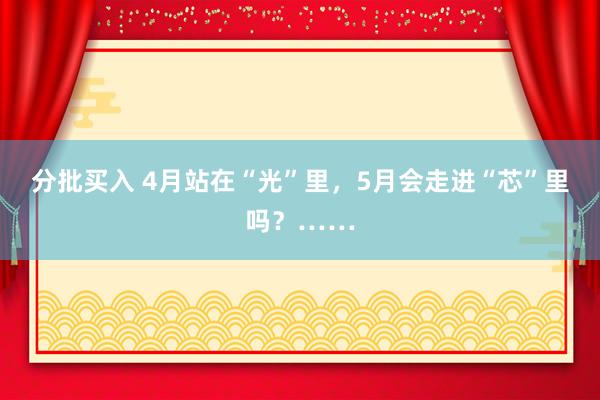 分批买入 4月站在“光”里，5月会走进“芯”里吗？……
