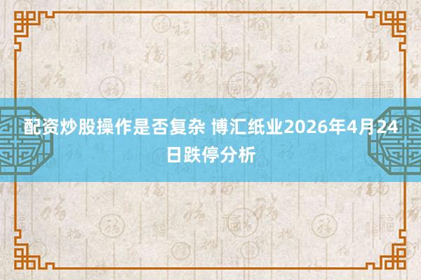 配资炒股操作是否复杂 博汇纸业2026年4月24日跌停分析