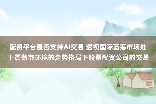 配资平台是否支持AI交易 透视国际蓝筹市场处于震荡市环境的走势格局下股票配资公司的交易