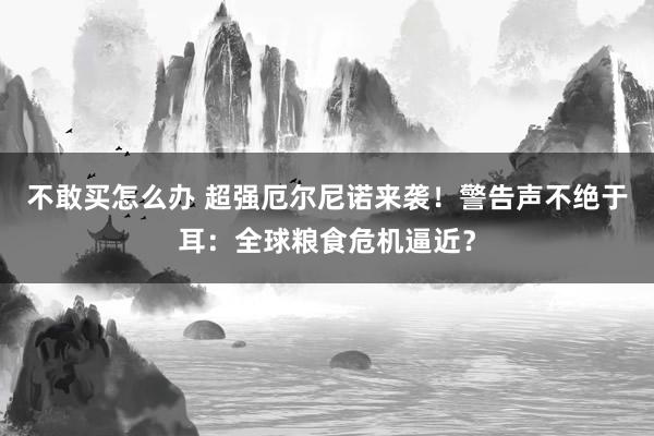 不敢买怎么办 超强厄尔尼诺来袭！警告声不绝于耳：全球粮食危机逼近？