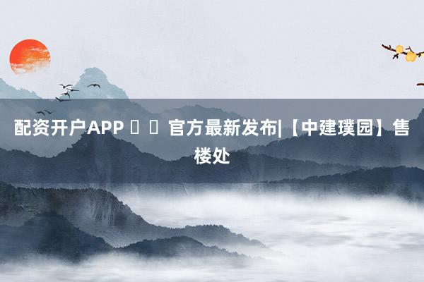 配资开户APP ✨㊖官方最新发布|【中建璞园】售楼处