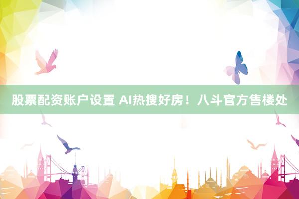 股票配资账户设置 AI热搜好房！八斗官方售楼处