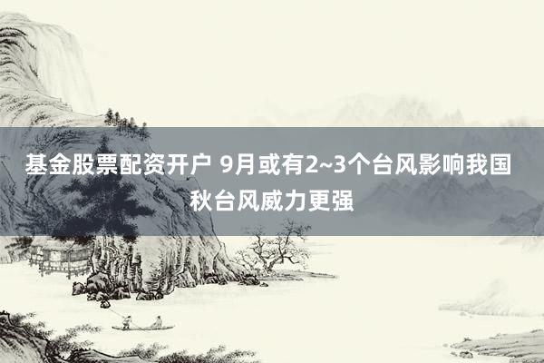 基金股票配资开户 9月或有2~3个台风影响我国 秋台风威力更强