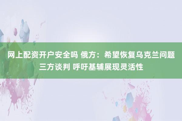 网上配资开户安全吗 俄方：希望恢复乌克兰问题三方谈判 呼吁基辅展现灵活性