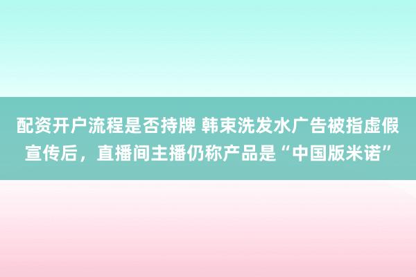 配资开户流程是否持牌 韩束洗发水广告被指虚假宣传后，直播间主播仍称产品是“中国版米诺”