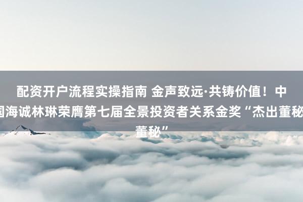 配资开户流程实操指南 金声致远·共铸价值！中国海诚林琳荣膺第七届全景投资者关系金奖“杰出董秘”