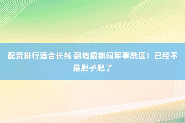 配资排行适合长线 翻墙撬锁闯军事禁区！已经不是胆子肥了