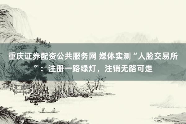 重庆证券配资公共服务网 媒体实测“人脸交易所”：注册一路绿灯，注销无路可走