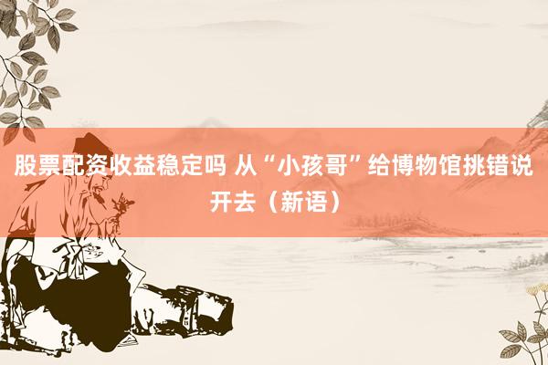 股票配资收益稳定吗 从“小孩哥”给博物馆挑错说开去（新语）