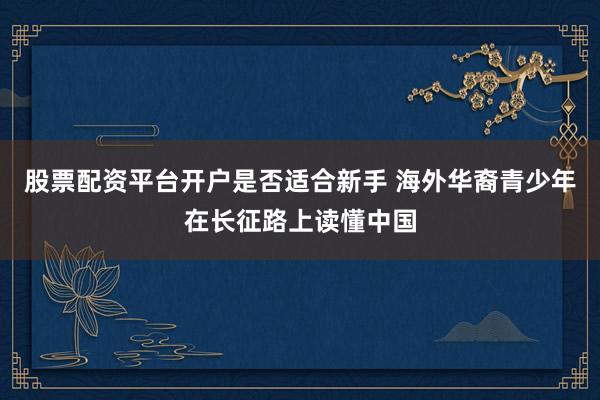 股票配资平台开户是否适合新手 海外华裔青少年在长征路上读懂中国