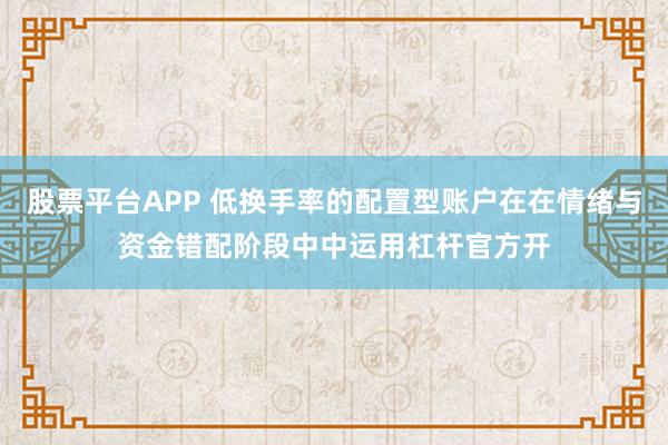 股票平台APP 低换手率的配置型账户在在情绪与资金错配阶段中中运用杠杆官方开
