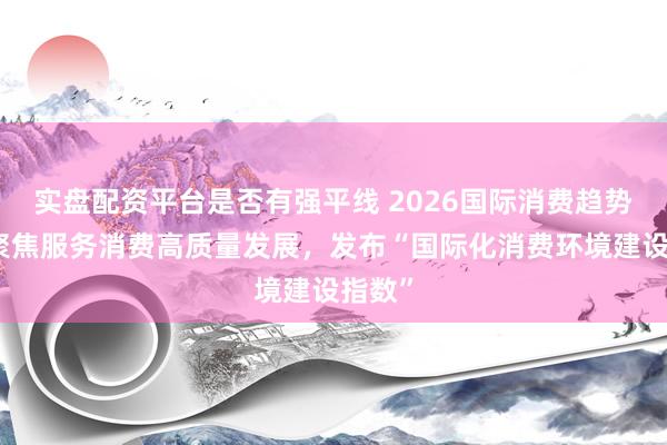 实盘配资平台是否有强平线 2026国际消费趋势大会聚焦服务消费高质量发展，发布“国际化消费环境建设指数”