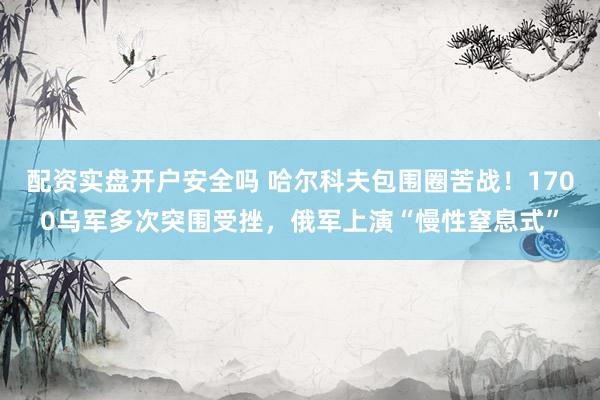 配资实盘开户安全吗 哈尔科夫包围圈苦战！1700乌军多次突围受挫，俄军上演“慢性窒息式”