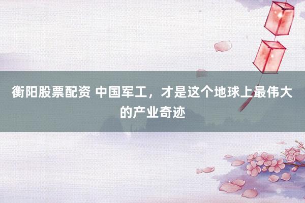 衡阳股票配资 中国军工，才是这个地球上最伟大的产业奇迹