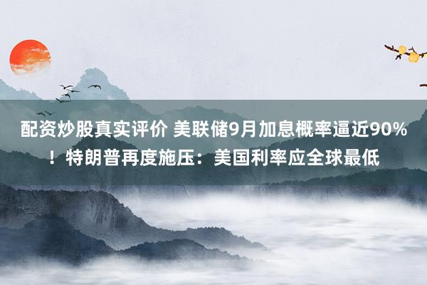 配资炒股真实评价 美联储9月加息概率逼近90%！特朗普再度施压：美国利率应全球最低
