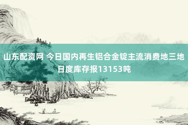 山东配资网 今日国内再生铝合金锭主流消费地三地日度库存报13153吨