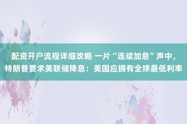 配资开户流程详细攻略 一片“连续加息”声中，特朗普要求美联储降息：美国应拥有全球最低利率