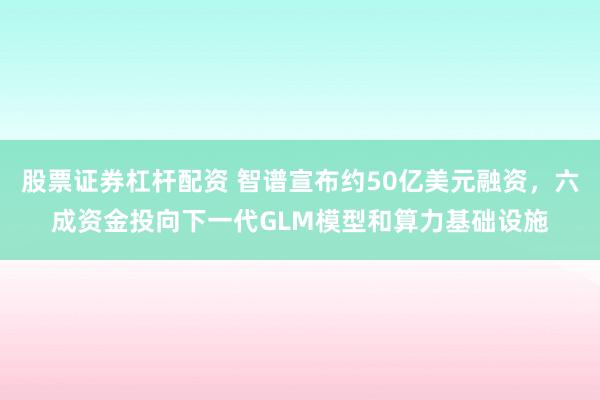 股票证券杠杆配资 智谱宣布约50亿美元融资，六成资金投向下一代GLM模型和算力基础设施