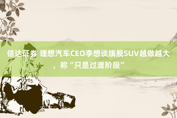 信达证券 理想汽车CEO李想谈旗舰SUV越做越大，称“只是过渡阶段”