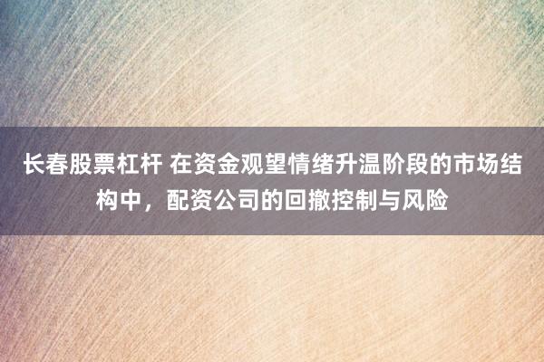 长春股票杠杆 在资金观望情绪升温阶段的市场结构中，配资公司的回撤控制与风险