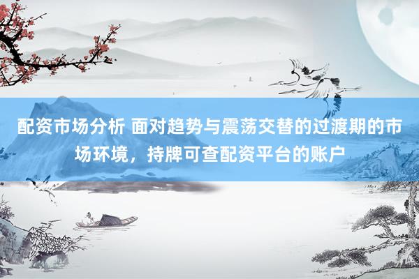 配资市场分析 面对趋势与震荡交替的过渡期的市场环境，持牌可查配资平台的账户