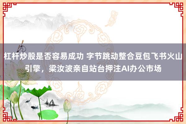 杠杆炒股是否容易成功 字节跳动整合豆包飞书火山引擎，梁汝波亲自站台押注AI办公市场