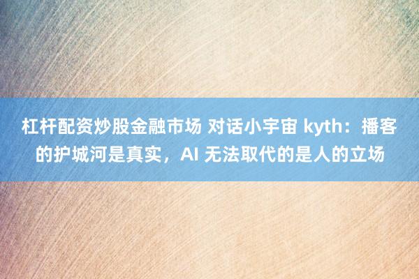 杠杆配资炒股金融市场 对话小宇宙 kyth：播客的护城河是真实，AI 无法取代的是人的立场