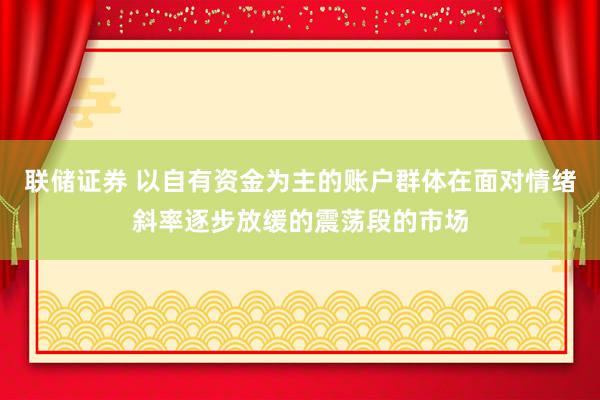 联储证券 以自有资金为主的账户群体在面对情绪斜率逐步放缓的震荡段的市场