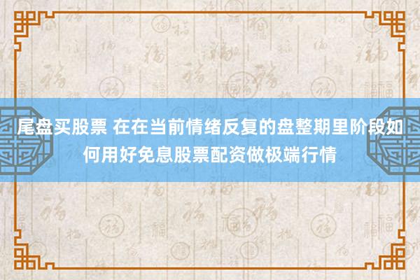 尾盘买股票 在在当前情绪反复的盘整期里阶段如何用好免息股票配资做极端行情