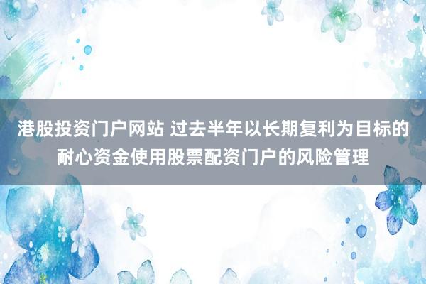 港股投资门户网站 过去半年以长期复利为目标的耐心资金使用股票配资门户的风险管理