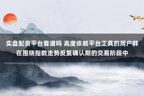 实盘配资平台靠谱吗 高度依赖平台工具的用户群在围绕指数走势反复确认期的交易阶段中